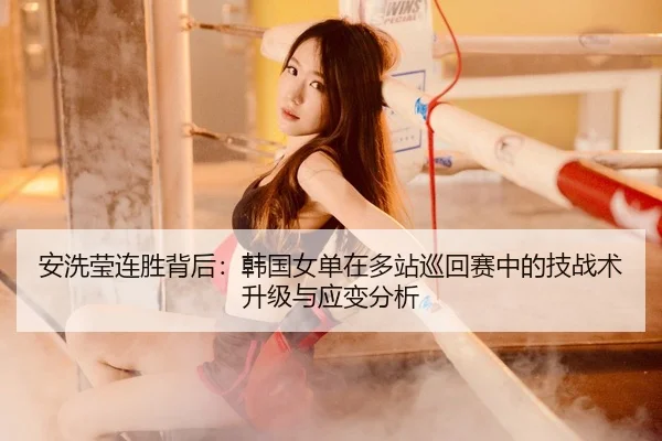 安洗莹连胜背后：韩国女单在多站巡回赛中的技战术升级与应变分析