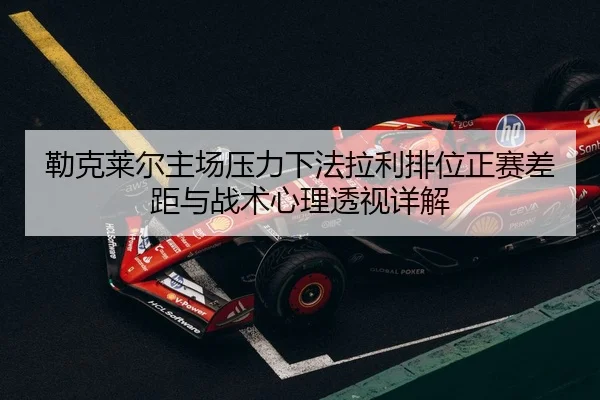 勒克莱尔主场压力下法拉利排位正赛差距与战术心理透视详解