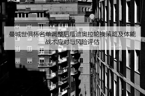 曼城世俱杯名单调整后瓜迪奥拉轮换策略及体能战术应对与风险评估